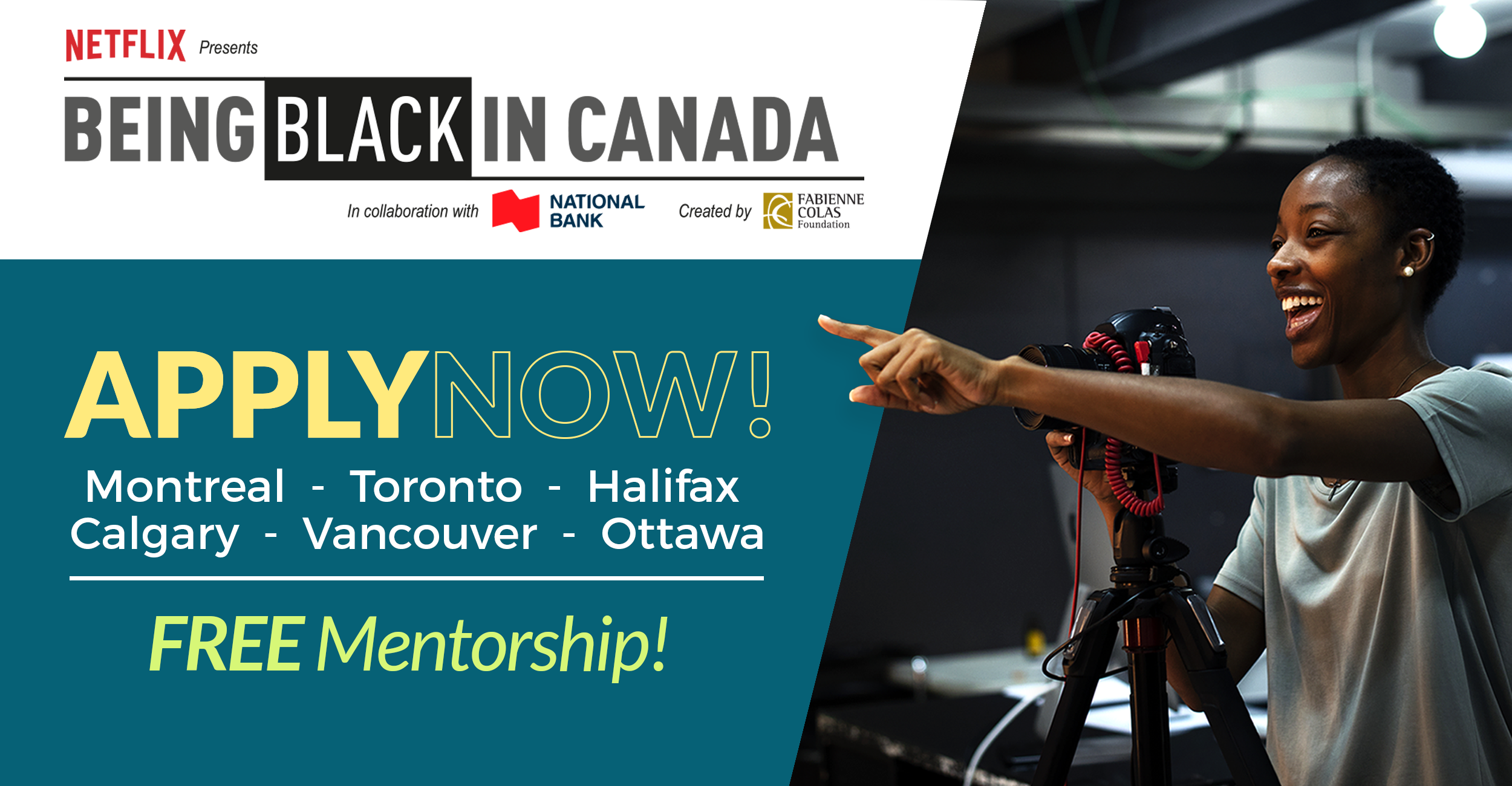CALL FOR APPLICATIONS Fabienne Colas Foundation’s BEING BLACK IN CANADA Presented by NETFLIX in collaboration with the National Bank  Montreal, Toronto, Halifax, Ottawa, Calgary, Vancouver